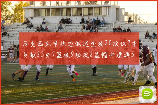 马克西末节状态低迷全场20投仅7中贡献23分7篮板9助攻2盖帽并遭遇5次犯规