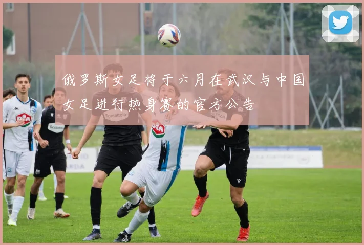 俄罗斯女足将于六月在武汉与中国女足进行热身赛的官方公告