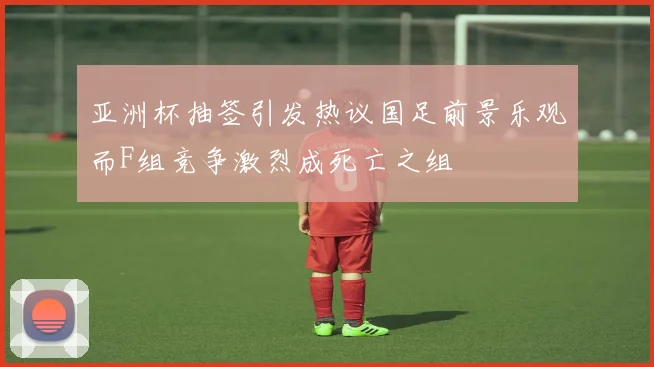 亚洲杯抽签引发热议国足前景乐观而F组竞争激烈成死亡之组