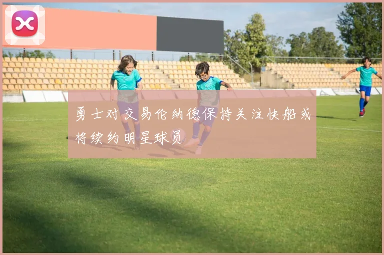 勇士对交易伦纳德保持关注快船或将续约明星球员