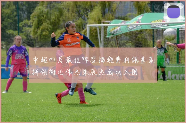 中超四月最佳阵容揭晓费利佩基莱斯领衔毛伟杰朱辰杰成功入围