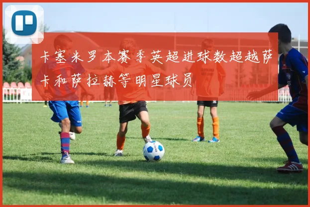 卡塞米罗本赛季英超进球数超越萨卡和萨拉赫等明星球员
