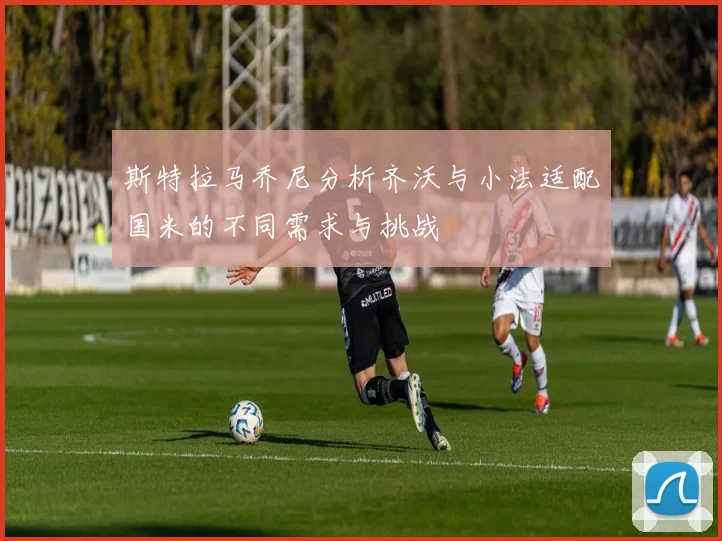 斯特拉马乔尼分析齐沃与小法适配国米的不同需求与挑战