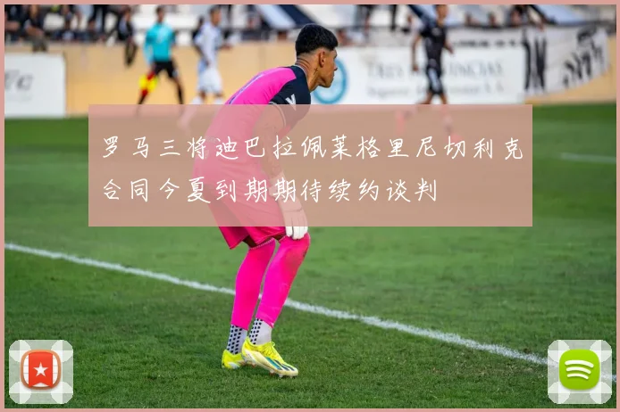 罗马三将迪巴拉佩莱格里尼切利克合同今夏到期期待续约谈判