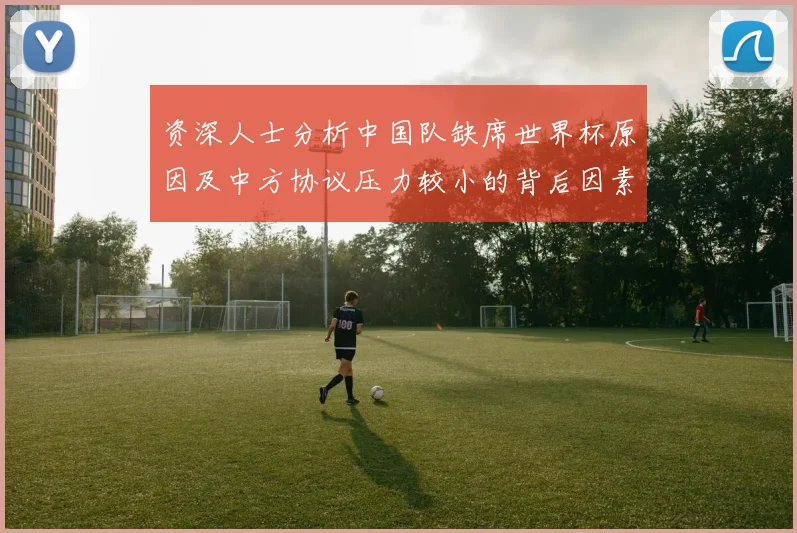 资深人士分析中国队缺席世界杯原因及中方协议压力较小的背后因素