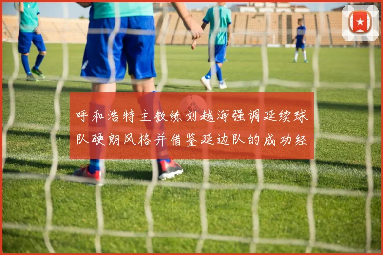 呼和浩特主教练刘越海强调延续球队硬朗风格并借鉴延边队的成功经验