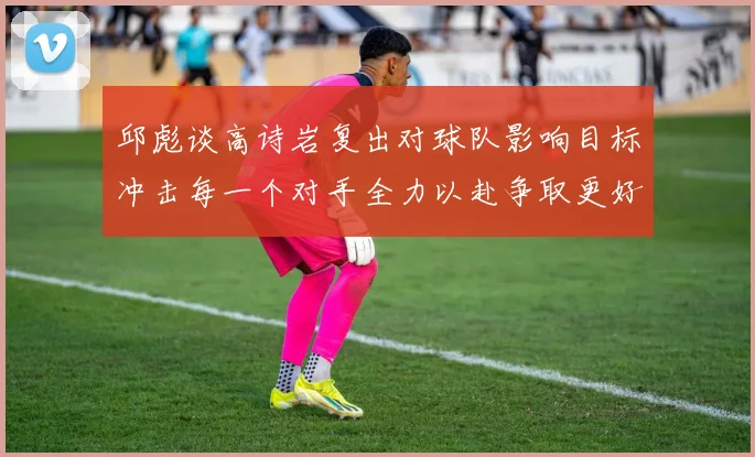 邱彪谈高诗岩复出对球队影响目标冲击每一个对手全力以赴争取更好成绩