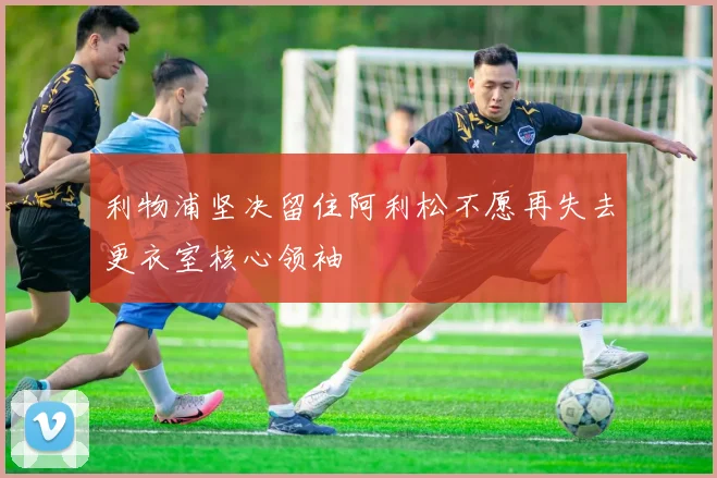 利物浦坚决留住阿利松不愿再失去更衣室核心领袖